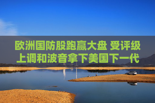 欧洲国防股跑赢大盘 受评级上调和波音拿下美国下一代战斗机大单提振