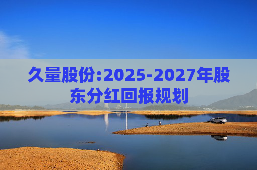 久量股份:2025-2027年股东分红回报规划