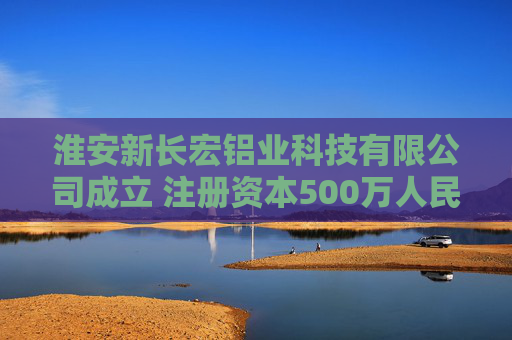淮安新长宏铝业科技有限公司成立 注册资本500万人民币