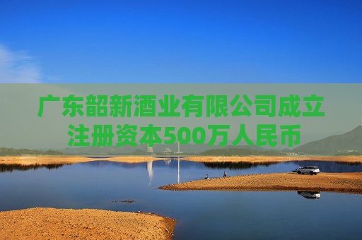 广东韶新酒业有限公司成立 注册资本500万人民币