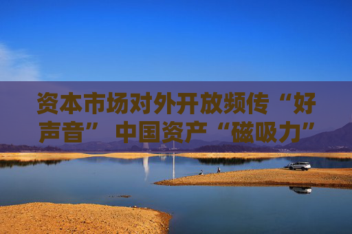 资本市场对外开放频传“好声音” 中国资产“磁吸力”增强
