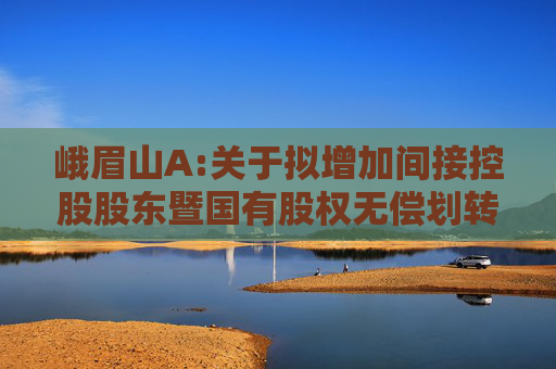 峨眉山A:关于拟增加间接控股股东暨国有股权无偿划转完成工商变更登记的公告