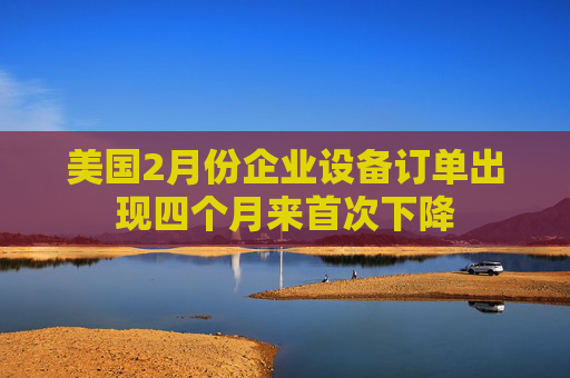 美国2月份企业设备订单出现四个月来首次下降