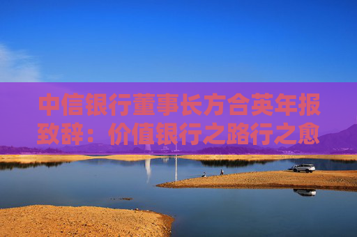 中信银行董事长方合英年报致辞：价值银行之路行之愈远，信之愈笃