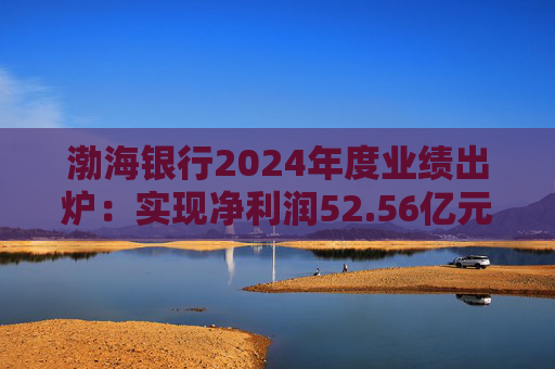 渤海银行2024年度业绩出炉：实现净利润52.56亿元 同比增长3.44%