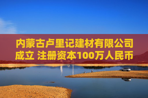 内蒙古卢里记建材有限公司成立 注册资本100万人民币