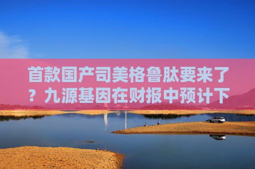 首款国产司美格鲁肽要来了？九源基因在财报中预计下半年获批  第1张