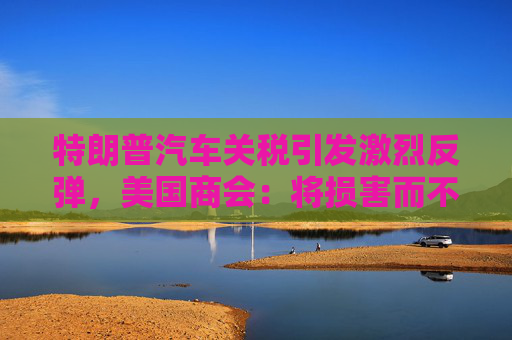 特朗普汽车关税引发激烈反弹，美国商会：将损害而不是帮助美国汽车业