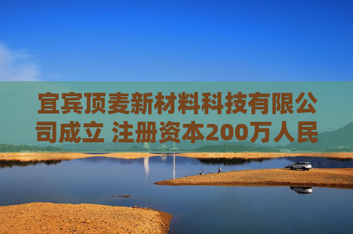 宜宾顶麦新材料科技有限公司成立 注册资本200万人民币