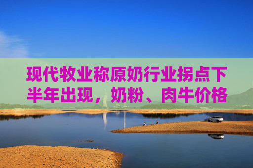 现代牧业称原奶行业拐点下半年出现，奶粉、肉牛价格已经涨了