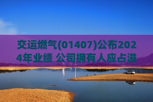 交运燃气(01407)公布2024年业绩 公司拥有人应占溢利为约3000万元 同比增加22.4%  第1张