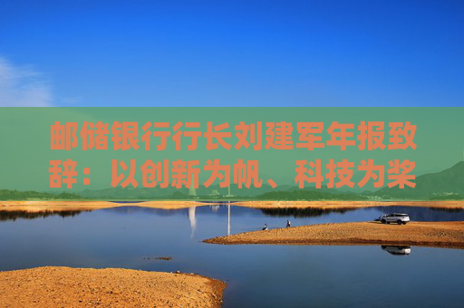 邮储银行行长刘建军年报致辞：以创新为帆、科技为桨、风控为舵，在复杂多变的市场环境中稳驭行舟