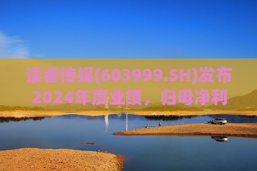 读者传媒(603999.SH)发布2024年度业绩，归母净利润6226万元，同比下降36.58%