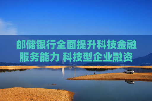 邮储银行全面提升科技金融服务能力 科技型企业融资余额增长超40%