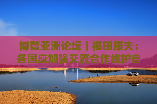 博鳌亚洲论坛｜福田康夫：各国应加强交流合作维护自由贸易
