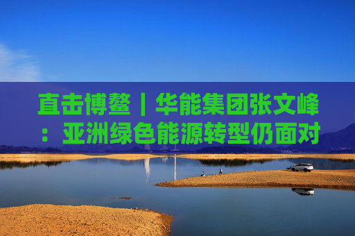 直击博鳌｜华能集团张文峰：亚洲绿色能源转型仍面对挑战