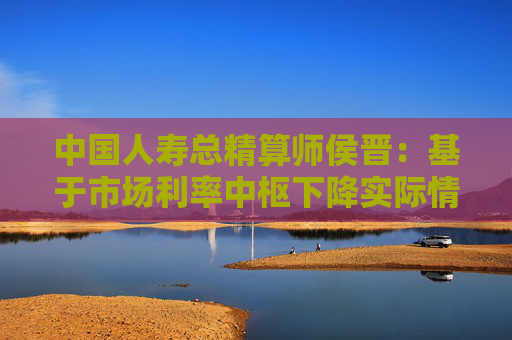 中国人寿总精算师侯晋：基于市场利率中枢下降实际情况 相应调整经济假设  第1张