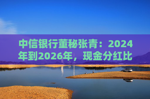 中信银行董秘张青：2024年到2026年，现金分红比例力争保持在30%以上