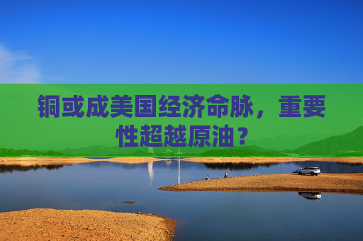 铜或成美国经济命脉，重要性超越原油？