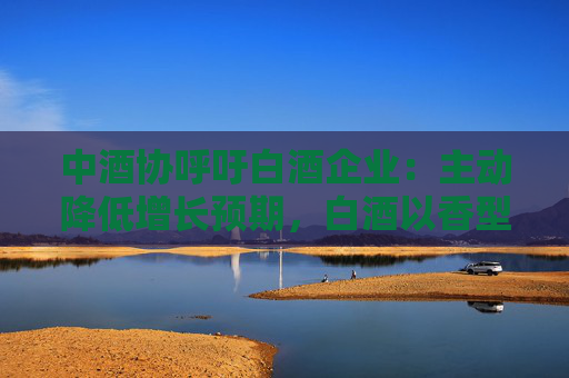 中酒协呼吁白酒企业：主动降低增长预期，白酒以香型划分时代已结束