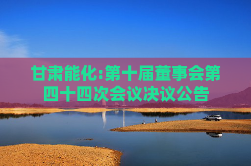 甘肃能化:第十届董事会第四十四次会议决议公告