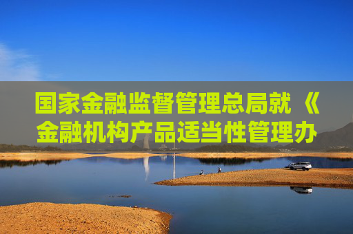 国家金融监督管理总局就 《金融机构产品适当性管理办法（征求意见稿）》 公开征求意见
