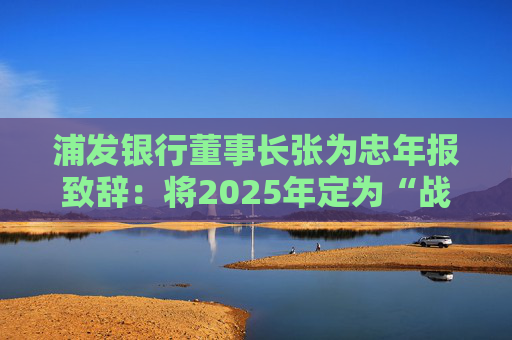 浦发银行董事长张为忠年报致辞：将2025年定为“战略提升年”，全面打造银行业数智化转型新标杆