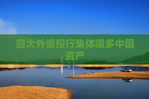 四大外资投行集体唱多中国资产
