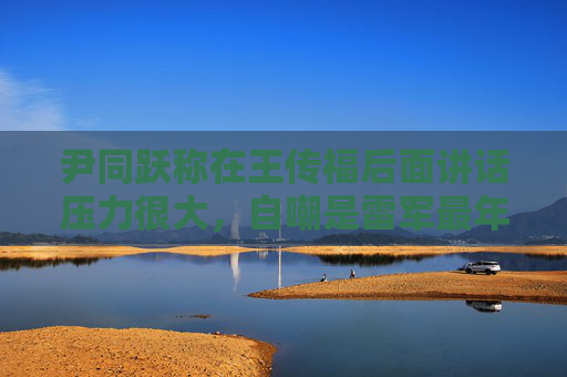 尹同跃称在王传福后面讲话压力很大，自嘲是雷军最年长粉丝
