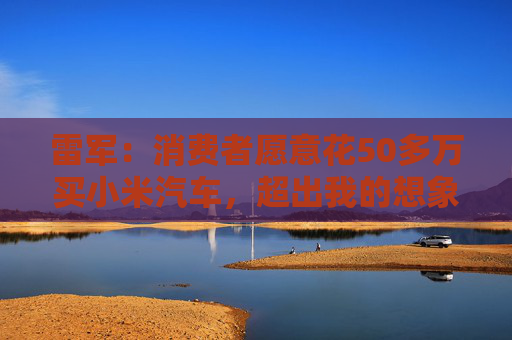 雷军：消费者愿意花50多万买小米汽车，超出我的想象