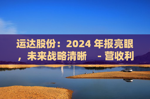 运达股份：2024 年报亮眼，未来战略清晰    - 营收利润双增，业务多点开花    - 运达股份 2024 年报 未来战略