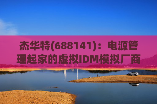 杰华特(688141):电源管理起家的虚拟IDM模拟厂商(模拟芯片系列之2) 第1张 杰华特(688141):电源管理起家的虚拟IDM模拟厂商(模拟芯片系列之2) 第1张