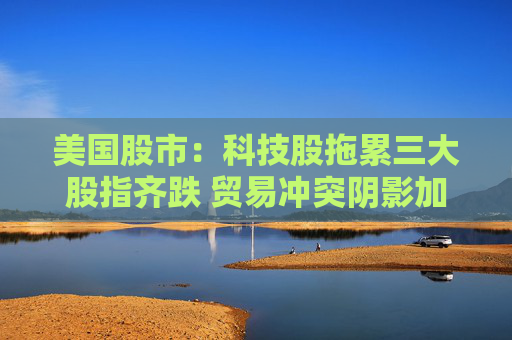 美国股市：科技股拖累三大股指齐跌 贸易冲突阴影加重经济疑虑