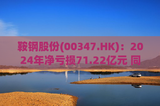 鞍钢股份(00347.HK)：2024年净亏损71.22亿元 同比扩大118.8%  第1张