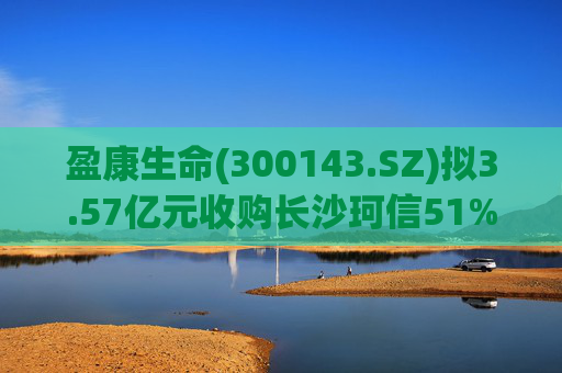 盈康生命(300143.SZ)拟3.57亿元收购长沙珂信51%股权