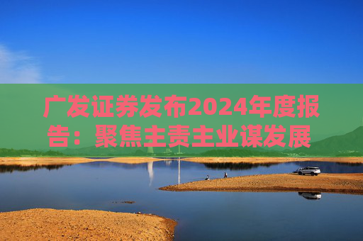 广发证券发布2024年度报告：聚焦主责主业谋发展 深耕“五篇大文章”展作为