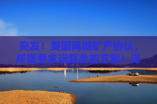 突发！美国再抛矿产协议，所提要求远超此前方案！泽连斯基发声