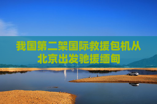 我国第二架国际救援包机从北京出发驰援缅甸