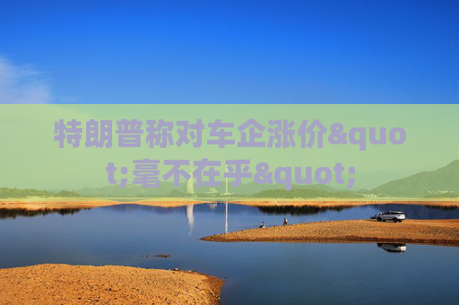 特朗普称对车企涨价"毫不在乎"