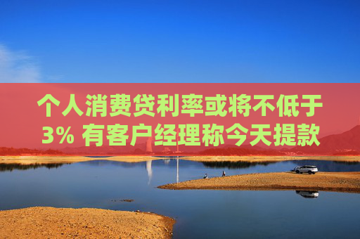 个人消费贷利率或将不低于3% 有客户经理称今天提款的人“格外多”