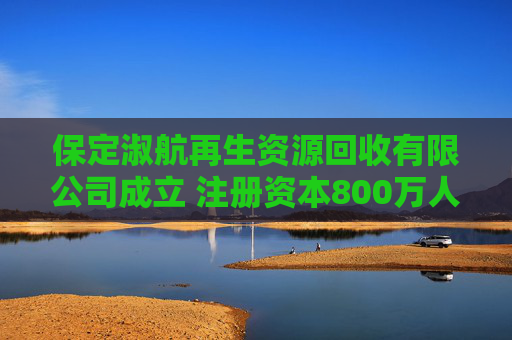 保定淑航再生资源回收有限公司成立 注册资本800万人民币