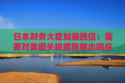 日本财务大臣加藤胜信：需要对美国关税措施做出回应以维护国家利益