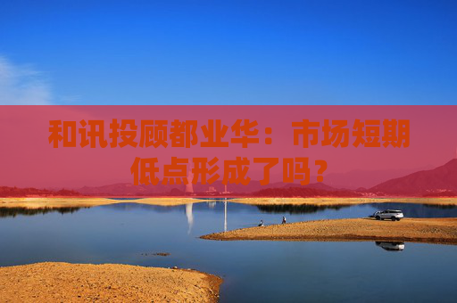 和讯投顾都业华：市场短期低点形成了吗？  第1张