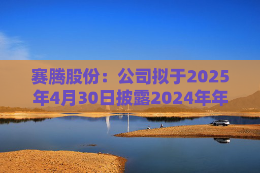 赛腾股份：公司拟于2025年4月30日披露2024年年度报告
