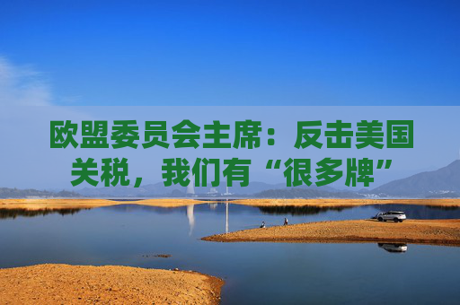 欧盟委员会主席：反击美国关税，我们有“很多牌”