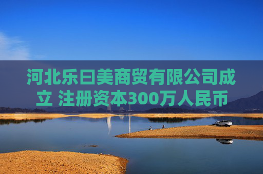 河北乐曰美商贸有限公司成立 注册资本300万人民币