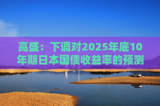 高盛：下调对2025年底10年期日本国债收益率的预测 以反映美国衰退风险  第1张