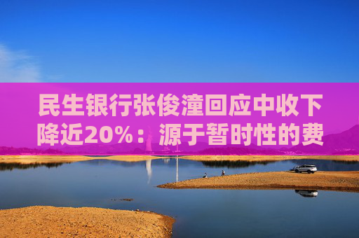 民生银行张俊潼回应中收下降近20%：源于暂时性的费率调整，是短期因素