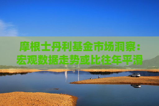 摩根士丹利基金市场洞察：宏观数据走势或比往年平滑 投资者的预期或利于市场演绎