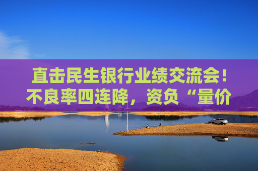 直击民生银行业绩交流会！不良率四连降，资负“量价质平衡”